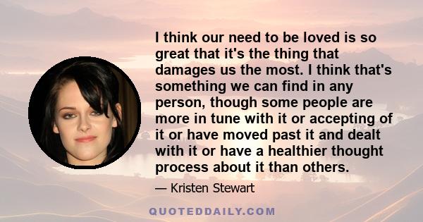 I think our need to be loved is so great that it's the thing that damages us the most. I think that's something we can find in any person, though some people are more in tune with it or accepting of it or have moved