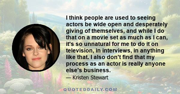 I think people are used to seeing actors be wide open and desperately giving of themselves, and while I do that on a movie set as much as I can, it's so unnatural for me to do it on television, in interviews, in