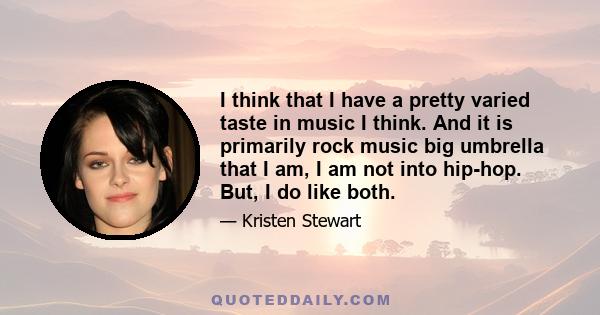 I think that I have a pretty varied taste in music I think. And it is primarily rock music big umbrella that I am, I am not into hip-hop. But, I do like both.