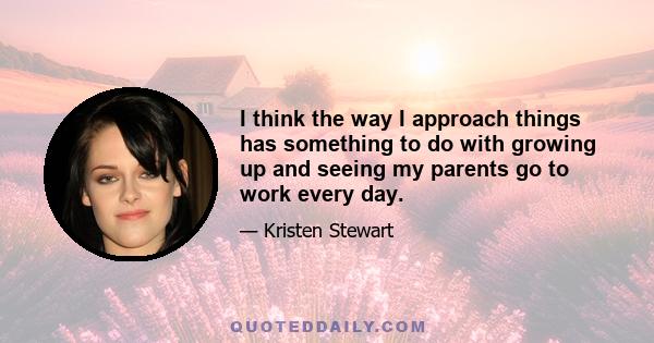 I think the way I approach things has something to do with growing up and seeing my parents go to work every day.