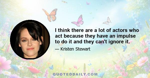 I think there are a lot of actors who act because they have an impulse to do it and they can't ignore it.