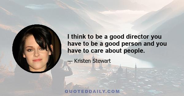 I think to be a good director you have to be a good person and you have to care about people.