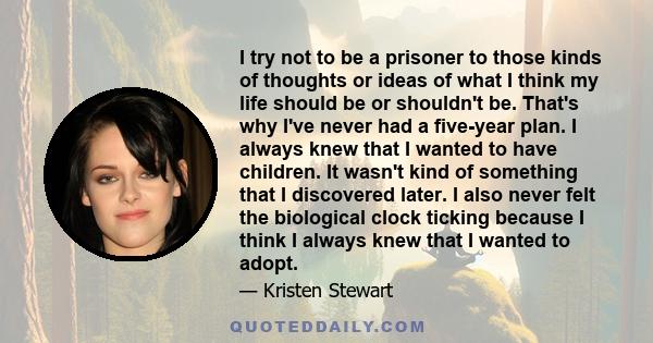 I try not to be a prisoner to those kinds of thoughts or ideas of what I think my life should be or shouldn't be. That's why I've never had a five-year plan. I always knew that I wanted to have children. It wasn't kind