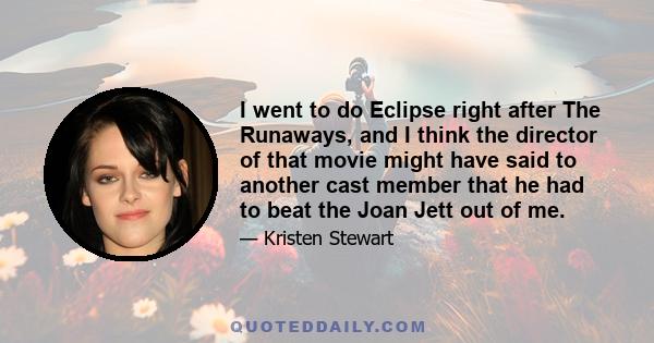 I went to do Eclipse right after The Runaways, and I think the director of that movie might have said to another cast member that he had to beat the Joan Jett out of me.