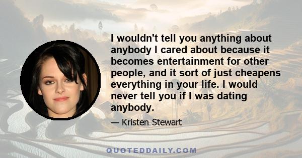 I wouldn't tell you anything about anybody I cared about because it becomes entertainment for other people, and it sort of just cheapens everything in your life. I would never tell you if I was dating anybody.