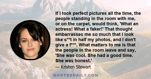 If I took perfect pictures all the time, the people standing in the room with me, or on the carpet, would think, 'What an actress! What a faker!' That thought embarrasses me so much that I look like s**t in half my