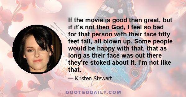 If the movie is good then great, but if it's not then God, I feel so bad for that person with their face fifty feet tall, all blown up. Some people would be happy with that, that as long as their face was out there