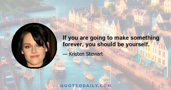 If you are going to make something forever, you should be yourself.