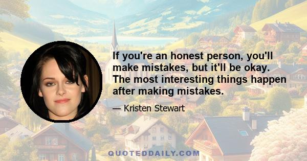 If you're an honest person, you'll make mistakes, but it'll be okay. The most interesting things happen after making mistakes.