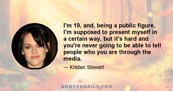 I'm 19, and, being a public figure, I'm supposed to present myself in a certain way, but it's hard and you're never going to be able to tell people who you are through the media.