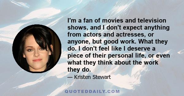 I'm a fan of movies and television shows, and I don't expect anything from actors and actresses, or anyone, but good work. What they do. I don't feel like I deserve a piece of their personal life, or even what they