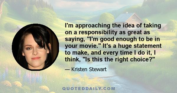 I'm approaching the idea of taking on a responsibility as great as saying, I'm good enough to be in your movie. It's a huge statement to make, and every time I do it, I think, Is this the right choice?