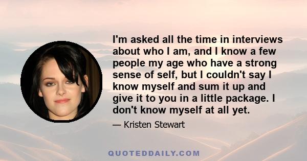 I'm asked all the time in interviews about who I am, and I know a few people my age who have a strong sense of self, but I couldn't say I know myself and sum it up and give it to you in a little package. I don't know