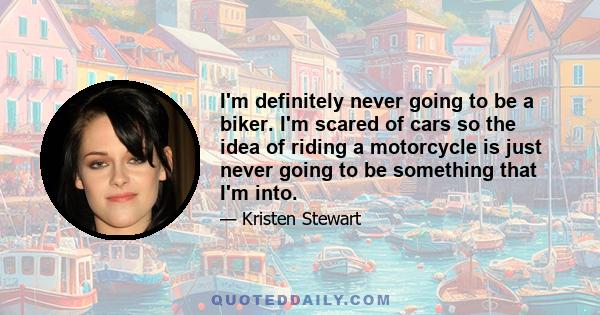 I'm definitely never going to be a biker. I'm scared of cars so the idea of riding a motorcycle is just never going to be something that I'm into.