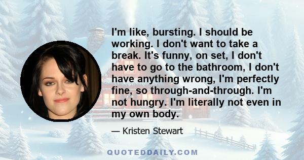 I'm like, bursting. I should be working. I don't want to take a break. It's funny, on set, I don't have to go to the bathroom, I don't have anything wrong, I'm perfectly fine, so through-and-through. I'm not hungry. I'm 