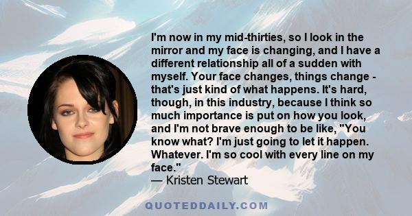 I'm now in my mid-thirties, so I look in the mirror and my face is changing, and I have a different relationship all of a sudden with myself. Your face changes, things change - that's just kind of what happens. It's