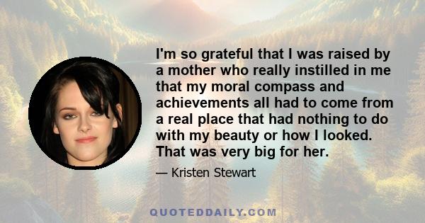 I'm so grateful that I was raised by a mother who really instilled in me that my moral compass and achievements all had to come from a real place that had nothing to do with my beauty or how I looked. That was very big