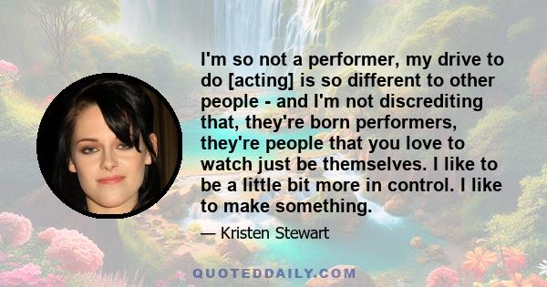 I'm so not a performer, my drive to do [acting] is so different to other people - and I'm not discrediting that, they're born performers, they're people that you love to watch just be themselves. I like to be a little