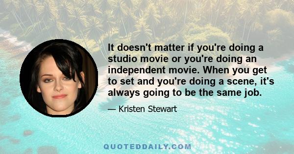 It doesn't matter if you're doing a studio movie or you're doing an independent movie. When you get to set and you're doing a scene, it's always going to be the same job.