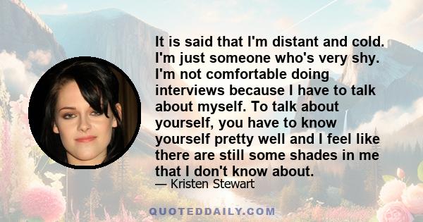 It is said that I'm distant and cold. I'm just someone who's very shy. I'm not comfortable doing interviews because I have to talk about myself. To talk about yourself, you have to know yourself pretty well and I feel