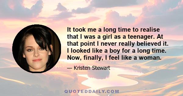 It took me a long time to realise that I was a girl as a teenager. At that point I never really believed it. I looked like a boy for a long time. Now, finally, I feel like a woman.