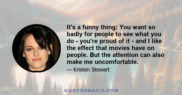 It's a funny thing: You want so badly for people to see what you do - you're proud of it - and I like the effect that movies have on people. But the attention can also make me uncomfortable.