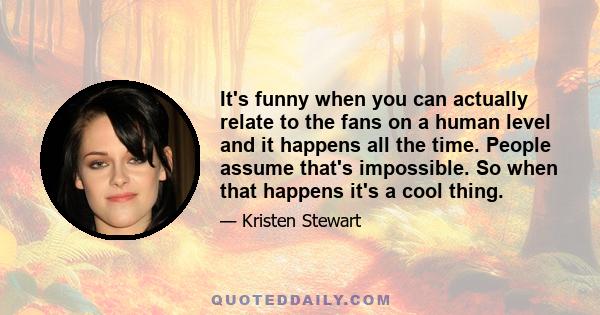 It's funny when you can actually relate to the fans on a human level and it happens all the time. People assume that's impossible. So when that happens it's a cool thing.