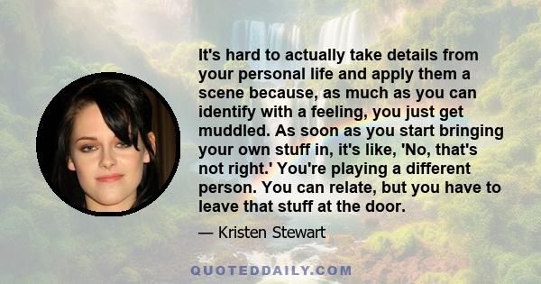 It's hard to actually take details from your personal life and apply them a scene because, as much as you can identify with a feeling, you just get muddled. As soon as you start bringing your own stuff in, it's like,