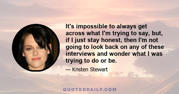 It's impossible to always get across what I'm trying to say, but, if I just stay honest, then I'm not going to look back on any of these interviews and wonder what I was trying to do or be.