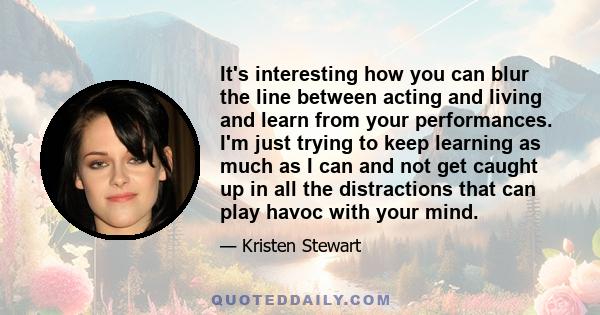 It's interesting how you can blur the line between acting and living and learn from your performances. I'm just trying to keep learning as much as I can and not get caught up in all the distractions that can play havoc