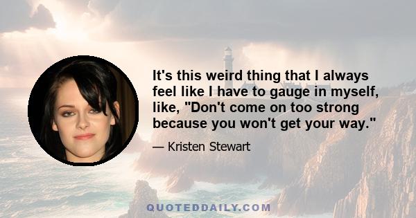 It's this weird thing that I always feel like I have to gauge in myself, like, Don't come on too strong because you won't get your way.