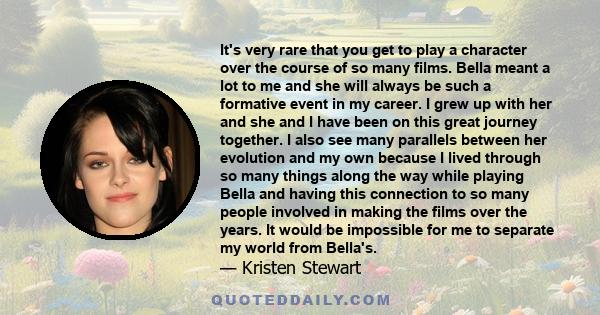 It's very rare that you get to play a character over the course of so many films. Bella meant a lot to me and she will always be such a formative event in my career. I grew up with her and she and I have been on this