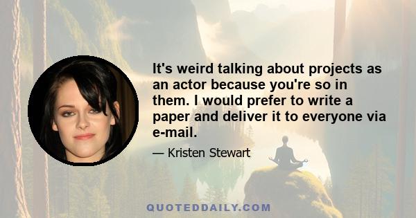 It's weird talking about projects as an actor because you're so in them. I would prefer to write a paper and deliver it to everyone via e-mail.