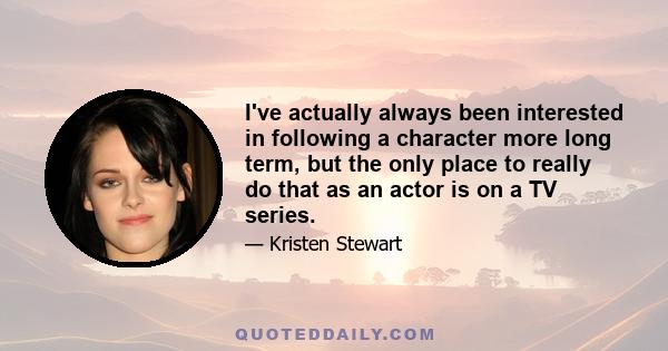 I've actually always been interested in following a character more long term, but the only place to really do that as an actor is on a TV series.