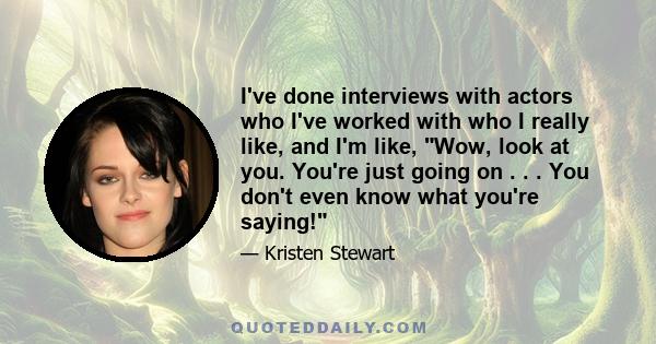 I've done interviews with actors who I've worked with who I really like, and I'm like, Wow, look at you. You're just going on . . . You don't even know what you're saying!