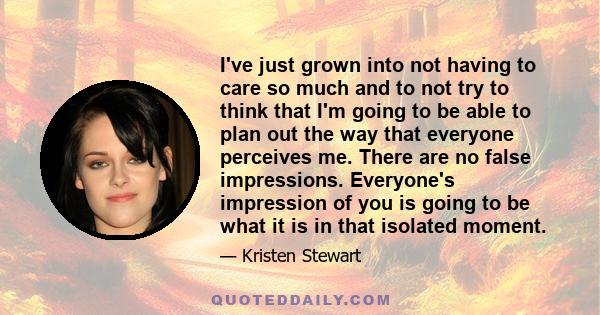 I've just grown into not having to care so much and to not try to think that I'm going to be able to plan out the way that everyone perceives me. There are no false impressions. Everyone's impression of you is going to