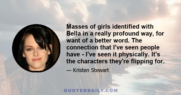 Masses of girls identified with Bella in a really profound way, for want of a better word. The connection that I've seen people have - I've seen it physically. It's the characters they're flipping for.