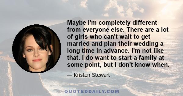 Maybe I'm completely different from everyone else. There are a lot of girls who can't wait to get married and plan their wedding a long time in advance. I'm not like that. I do want to start a family at some point, but