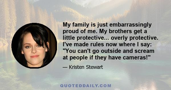 My family is just embarrassingly proud of me. My brothers get a little protective... overly protective. I've made rules now where I say: You can't go outside and scream at people if they have cameras!