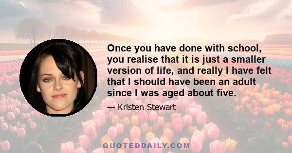 Once you have done with school, you realise that it is just a smaller version of life, and really I have felt that I should have been an adult since I was aged about five.