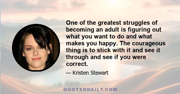 One of the greatest struggles of becoming an adult is figuring out what you want to do and what makes you happy. The courageous thing is to stick with it and see it through and see if you were correct.