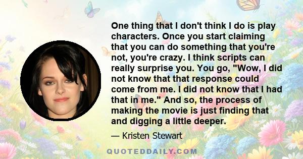 One thing that I don't think I do is play characters. Once you start claiming that you can do something that you're not, you're crazy. I think scripts can really surprise you. You go, Wow, I did not know that that