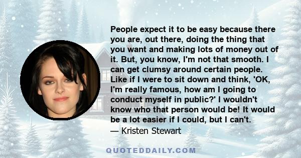 People expect it to be easy because there you are, out there, doing the thing that you want and making lots of money out of it. But, you know, I'm not that smooth. I can get clumsy around certain people. Like if I were