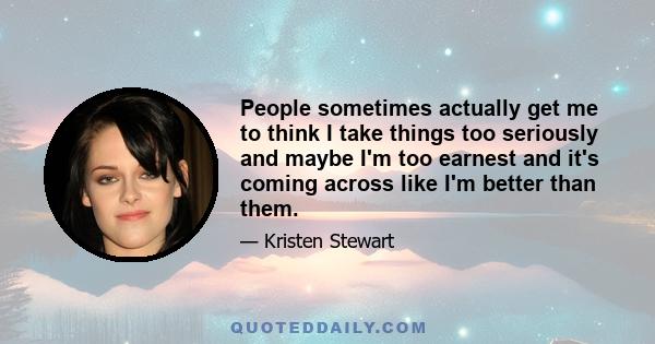 People sometimes actually get me to think I take things too seriously and maybe I'm too earnest and it's coming across like I'm better than them.