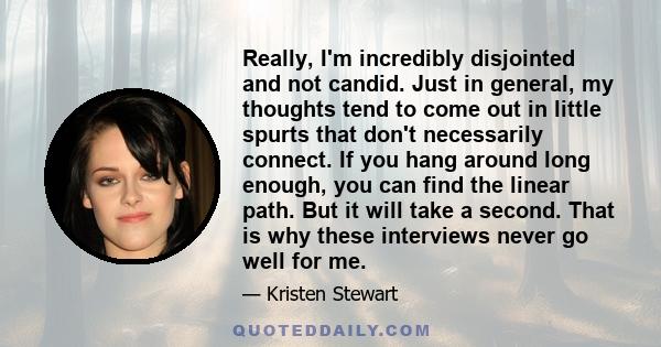 Really, I'm incredibly disjointed and not candid. Just in general, my thoughts tend to come out in little spurts that don't necessarily connect. If you hang around long enough, you can find the linear path. But it will