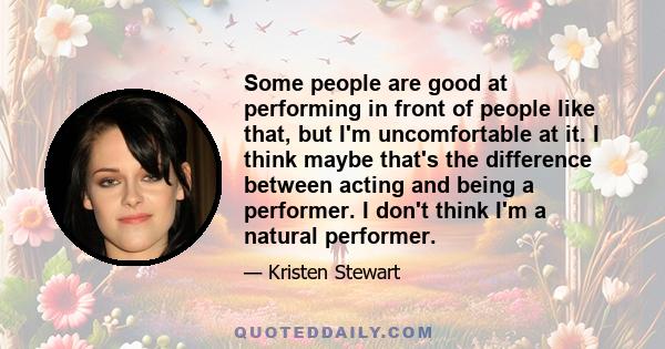 Some people are good at performing in front of people like that, but I'm uncomfortable at it. I think maybe that's the difference between acting and being a performer. I don't think I'm a natural performer.