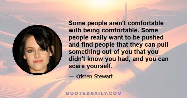 Some people aren't comfortable with being comfortable. Some people really want to be pushed and find people that they can pull something out of you that you didn't know you had, and you can scare yourself.