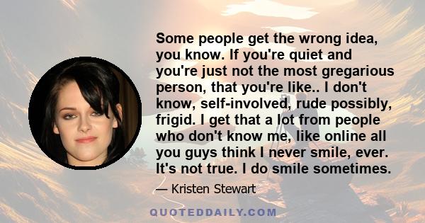 Some people get the wrong idea, you know. If you're quiet and you're just not the most gregarious person, that you're like.. I don't know, self-involved, rude possibly, frigid. I get that a lot from people who don't