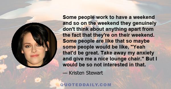 Some people work to have a weekend and so on the weekend they genuinely don't think about anything apart from the fact that they're on their weekend. Some people are like that so maybe some people would be like, Yeah