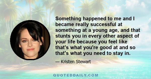 Something happened to me and I became really successful at something at a young age, and that stunts you in every other aspect of your life because you feel like that's what you're good at and so that's what you need to 